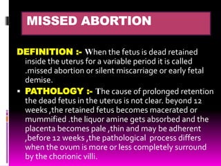 MISSED ABORTION
DEFINITION :- When the fetus is dead retained
inside the uterus for a variable period it is called
.missed abortion or silent miscarriage or early fetal
demise.
 PATHOLOGY :- The cause of prolonged retention
the dead fetus in the uterus is not clear. beyond 12
weeks ,the retained fetus becomes macerated or
mummified .the liquor amine gets absorbed and the
placenta becomes pale ,thin and may be adherent
,before 12 weeks ,the pathological process differs
when the ovum is more or less completely surround
by the chorionic villi.
 
