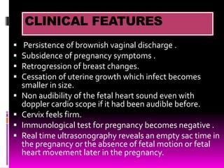 CLINICAL FEATURES
 Persistence of brownish vaginal discharge .
 Subsidence of pregnancy symptoms .
 Retrogression of breast changes.
 Cessation of uterine growth which infect becomes
smaller in size.
 Non audibility of the fetal heart sound even with
doppler cardio scope if it had been audible before.
 Cervix feels firm.
 Immunological test for pregnancy becomes negative .
 Real time ultrasonography reveals an empty sac time in
the pregnancy or the absence of fetal motion or fetal
heart movement later in the pregnancy.
 