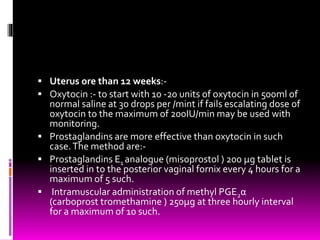  Uterus ore than 12 weeks:-
 Oxytocin :- to start with 10 -20 units of oxytocin in 500ml of
normal saline at 30 drops per /mint if fails escalating dose of
oxytocin to the maximum of 200IU/min may be used with
monitoring.
 Prostaglandins are more effective than oxytocin in such
case.The method are:-
 Prostaglandins E1 analogue (misoprostol ) 200 µg tablet is
inserted in to the posterior vaginal fornix every 4 hours for a
maximum of 5 such.
 Intramuscular administration of methyl PGE2α
(carboprost tromethamine ) 250µg at three hourly interval
for a maximum of 10 such.
 