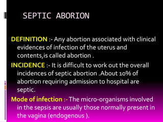 SEPTIC ABORION
DEFINITION :- Any abortion associated with clinical
evidences of infection of the uterus and
contents,is called abortion .
INCIDENCE :- It is difficult to work out the overall
incidences of septic abortion .About 10% of
abortion requiring admission to hospital are
septic.
Mode of infection :-The micro-organisms involved
in the sepsis are usually those normally present in
the vagina (endogenous ).
 