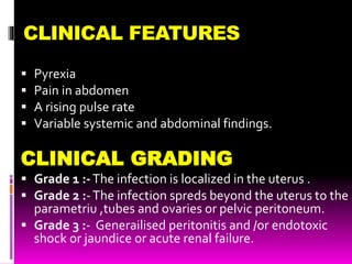 CLINICAL FEATURES
 Pyrexia
 Pain in abdomen
 A rising pulse rate
 Variable systemic and abdominal findings.
CLINICAL GRADING
 Grade 1 :-The infection is localized in the uterus .
 Grade 2 :-The infection spreds beyond the uterus to the
parametriu ,tubes and ovaries or pelvic peritoneum.
 Grade 3 :- Generailised peritonitis and /or endotoxic
shock or jaundice or acute renal failure.
 