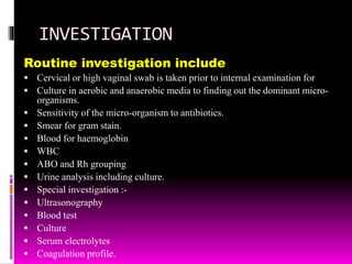 INVESTIGATION
Routine investigation include
 Cervical or high vaginal swab is taken prior to internal examination for
 Culture in aerobic and anaerobic media to finding out the dominant micro-
organisms.
 Sensitivity of the micro-organism to antibiotics.
 Smear for gram stain.
 Blood for haemoglobin
 WBC
 ABO and Rh grouping
 Urine analysis including culture.
 Special investigation :-
 Ultrasonography
 Blood test
 Culture
 Serum electrolytes
 Coagulation profile.
 