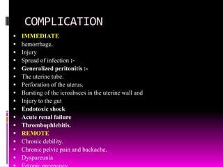 COMPLICATION
 IMMEDIATE
 hemorrhage.
 Injury
 Spread of infection :-
 Generalized peritonitis :-
 The uterine tube.
 Perforation of the uterus.
 Bursting of the icroabsces in the uterine wall and
 Injury to the gut
 Endotoxic shock
 Acute renal failure
 Thrombophlebitis.
 REMOTE
 Chronic debility.
 Chronic pelvic pain and backache.
 Dyspareunia
 