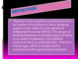  Abortion is the expulsion or extraction from
its mother of an embryo or fetus weighing
500gm or less when it is not capable of
independent survival (WHO) .This 500gm of
fetal development is attained approximately
at 22 weeks of gestation .the expelled
embryo or fetus is called abortion.The term
miscarriage ,which is mostly used is
synonymous with spontaneous abortion.
 