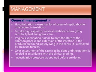 MANAGEMENT
General management :-
 Hospitalization is essential for all cases of septic abortion
.the patient in isolation.
 To take high vaginal or cervical swab for culture ,drug
sensitivity test and gram stain .
 Vaginal examination is done to note the state of the
abortion process and extension of the infection .if the
products are found loosely lying in the cervix ,it is removed
by an ovum forceps.
 Over assessment of the case is to be done and the patient is
leveled in accordance with the clinical grading.
 Investigation protocols as outlined before are done .
 