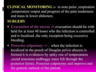 CLINICAL MONITORING :- to note pulse ,respiration
,temperature output and progress of the pain tenderness
and mass in lower abdomen.
SURGERY
 Evacuation of the uterus -> evacuation should be with
held for at least 48 hours who the infection is controlled
and is localized ,the only exception being excessive
bleeding.
 Posterior colpotomy -> . when the infection is
localized in the pouch of Douglas pelvic abscess is
formed it is evidences by spiky rise of temperatures
,rectal tenesmus andboggy mass felt through the
posterior fornix. Posterior colpotomy and improve and
the general outlook of the patient.
 