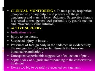  CLINICAL MONITORING :- To note pulse, respiration
,temperature urinary output and progress of the pain
,tenderness and mass in lower abdomen. Supportive therapy
is directed to treat generalized peritonitis by gastric suction
and intravenous saline infusion.
 ACTIVE SURGERY
 Indication are :-
 Injury to the uterus.
 Suspected injury to bowel .
 Presences of foreign body in the abdomen as evidences by
the sonography or X-ray or felt through the fornix on
bimanual examination .
 Unresponsive peritonitis suggestive of collection of pus .
 Septic shock or oliguria not responding to the conservative
treatment.
 Uterus too big to be safely evacuated per vaginam .
 