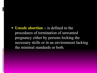  Unsafe abortion :- is defined to the
procedures of termination of unwanted
pregnancy either by persons locking the
necessary skills or in an environment lacking
the minimal standards or both.
 