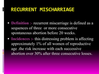 RECURRENT MISCHARRIAGE
 Definition :- recurrent miscarriage is defined as a
sequences of three or more consecutive
spontaneous abortion before 20 weeks.
 Incidences :- this distressing problem is affecting
approximately 1% of all women of reproductive
age .the risk increase with each successive
abortion over 30% after three consecutive losses.
 