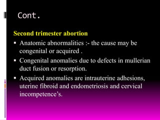 Cont.
Second trimester abortion
 Anatomic abnormalities :- the cause may be
congenital or acquired .
 Congenital anomalies due to defects in mullerian
duct fusion or resorption.
 Acquired anomalies are intrauterine adhesions,
uterine fibroid and endometriosis and cervical
incompetence’s.
 