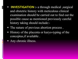  INVESTIGATION :- a through medical ,surgical
and obstetric history with meticulous clinical
examination should be carried out to find out the
possible cause as mentioned previously careful
history taking should include:-
 The nature of previous abortion process .
 History of the placenta or karyo-typing of the
conceptus,if available .
 Any chronic illness.
 