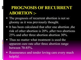 PROGNOSIS OF RECURRENT
ABORTION :-
 The prognosis of recurrent abortion is not so
gloomy as it was previously thought.
 It has been calculated that after one abortion ,the
risk of other abortion is 20% ,after two abortions
25% and after three abortion abortion 30%.
 Thus no matter what treatment is used the
apparent cure rate after three abortion range
between 70-85%.
 Reassurance and tender loving care every much
helpful.
 