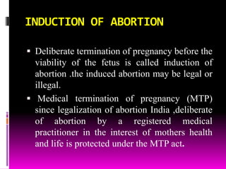INDUCTION OF ABORTION
 Deliberate termination of pregnancy before the
viability of the fetus is called induction of
abortion .the induced abortion may be legal or
illegal.
 Medical termination of pregnancy (MTP)
since legalization of abortion India ,deliberate
of abortion by a registered medical
practitioner in the interest of mothers health
and life is protected under the MTP act.
 