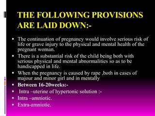 THE FOLLOWING PROVISIONS
ARE LAID DOWN:-
 The continuation of pregnancy would involve serious risk of
life or grave injury to the physical and mental health of the
pregnant woman.
 There is a substantial risk of the child being both with
serious physical and mental abnormalities so as to be
handicapped in life.
 When the pregnancy is caused by rape ,both in cases of
majour and minor girl and in mentally
 Between 16-20weeks:-
 Intra –uterine of hypertonic solution :-
 Intra –amniotic.
 Extra-amniotic.
 