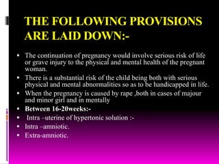 THE FOLLOWING PROVISIONS
ARE LAID DOWN:-
 The continuation of pregnancy would involve serious risk of life
or grave injury to the physical and mental health of the pregnant
woman.
 There is a substantial risk of the child being both with serious
physical and mental abnormalities so as to be handicapped in life.
 When the pregnancy is caused by rape ,both in cases of majour
and minor girl and in mentally
 Between 16-20weeks:-
 Intra –uterine of hypertonic solution :-
 Intra –amniotic.
 Extra-amniotic.
 