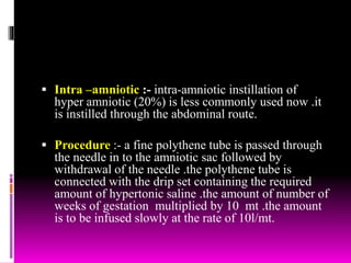  Intra –amniotic :- intra-amniotic instillation of
hyper amniotic (20%) is less commonly used now .it
is instilled through the abdominal route.
 Procedure :- a fine polythene tube is passed through
the needle in to the amniotic sac followed by
withdrawal of the needle .the polythene tube is
connected with the drip set containing the required
amount of hypertonic saline .the amount of number of
weeks of gestation multiplied by 10 mt .the amount
is to be infused slowly at the rate of 10l/mt.
 