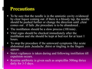 Precautions
 To be sure that the needle is in the amniotic cavity evidenced
by clear liquor coming out .if there is a bloody tap, the needle
should be pushed further or change the direction until ,clear
comes out . if fails ,the procedure is to be abandoned .
 The instillation should be a slow process (10l/min) .
 Vital signs should be checked immediately after the
instillation and she should be kept at bed rest for at least 1
hours.
 To stop the procedure if the untoward symptoms like acute
abdominal pain ,headache ,thirst or tingling in the fingers
appear.
 Strict vigilances is taken during and following instillation till
expulsion occurs.
 Routine antibiotic is given such as ampicillin 500mg thrice
daily for 3-5 days.
 