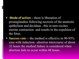  Mode of action :- there is liberation of
prostaglandins following necrosis of the amniotic
epithelium and deciduas . this in turn excites
uterine contraction and results in the expulsion of
the fetus.
 Success rate :- the method is effective in 90-95%
case with induction –abortion intercourse of about
32 hours the method failure is considered when
abortion fails to occur within 48 hours .
 