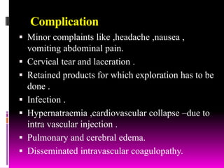 Complication
 Minor complaints like ,headache ,nausea ,
vomiting abdominal pain.
 Cervical tear and laceration .
 Retained products for which exploration has to be
done .
 Infection .
 Hypernatraemia ,cardiovascular collapse –due to
intra vascular injection .
 Pulmonary and cerebral edema.
 Disseminated intravascular coagulopathy.
 