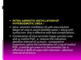  INTRA-AMNIOTIC INSTILLATION OF
HYPEROSMOTIC UREA :-
 Intra- amniotic instillation of 40% urea solution
(80gm of urea in 200ml distilled water ) along with
syntocinon drip is effective with less complications.
 Combination of intra amniotic hyper osmotic urea
and 15 methyl PGF2 α reduces the indication
abortion internal to 13 hours . compared to
hypertonic saline the combination of 2 mg of methyl
PGF2 α and 80 gm urea in to the amniotic sac is
effective in 80% of cases with induction – abortion
interval of 16 hours.
 