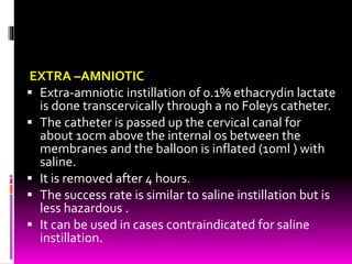 EXTRA –AMNIOTIC
 Extra-amniotic instillation of 0.1% ethacrydin lactate
is done transcervically through a no Foleys catheter.
 The catheter is passed up the cervical canal for
about 10cm above the internal os between the
membranes and the balloon is inflated (10ml ) with
saline.
 It is removed after 4 hours.
 The success rate is similar to saline instillation but is
less hazardous .
 It can be used in cases contraindicated for saline
instillation.
 