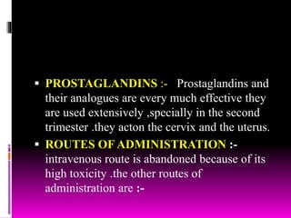  PROSTAGLANDINS :- Prostaglandins and
their analogues are every much effective they
are used extensively ,specially in the second
trimester .they acton the cervix and the uterus.
 ROUTES OF ADMINISTRATION :-
intravenous route is abandoned because of its
high toxicity .the other routes of
administration are :-
 