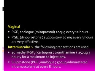 Vaginal
 PGE1 analogue (misoprostol) 200µg every 12 hours .
 PGE2 (dinoprostone ) suppository 20 mg every 3 hours
are very effective .
Intramuscular :- the following preparations are used
 15 methyl PGF2 ( carboprost tromthamine ) 250µg 3
hourly for a maximum 10 injections.
 Sulprostone (PGE2 analogue ) 500µg administered
intramuscularly at every 8 hours.
 