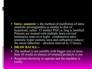  Intra- amniotic :- the method of instillation of intra-
amniotic prostaglandins is similar to that of
hypertonic saline .15 methyl PGF2 α 2mg is instilled.
Patients are treated with multiple intra cervical
luminaries tents over night . combination intra-
amniotic hyper osmotic urea and carboprost reduces
the mean induction – abortion interval to 13 hours.
 DRAW BACKS :-
 The method is not suitable with bigger size of more
than 10 weeks as chance of retained products is ore.
 Required electricity to operate and the machine is
costly.
 