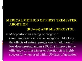 MEDICAL METHOD OF FIRST TRIMESTER
ABORTION
(RU-486) AND MISOPROSTOL
 Mifepristone an analog of progestin
(norethindorne ) acts as an antagonist ,blocking
the effects of natural progesterone . addition of
low dose prostaglandins ( PGE1 ) Improve in the
efficiency of first trimester abortion .it is highly
successful when used within 50 days of gestation.
 