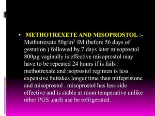  METHOTREXETE AND MISOPROSTOL :-
Methotrexate 50g/m2 IM (before 56 days of
gestation ) followed by 7 days later misoprostol
800µg vaginally is effective misoprostol may
have to be repeated 24 hours if is fails .
methotrexate and isoprostol regimen is less
expensive buttakes longer time than mifepristone
and misoprostol . misoprostol has less side
effective and is stable at room temperative unlike
other PGS ,each use be refrigerated.
 