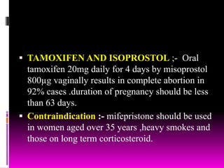  TAMOXIFEN AND ISOPROSTOL ;- Oral
tamoxifen 20mg daily for 4 days by misoprostol
800µg vaginally results in complete abortion in
92% cases .duration of pregnancy should be less
than 63 days.
 Contraindication :- mifepristone should be used
in women aged over 35 years ,heavy smokes and
those on long term corticosteroid.
 