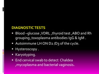 DIAGNOSTICTESTS
 Blood –glucose ,VDRL ,thyroid test ,ABO and Rh
grouping ,toxoplasma antibodies IgG & IgM .
 Autoimmune LH ON D2 /D3 of the cycle.
 Hysteroscopy .
 Karyotyping.
 End cervical swab to detect Chaldea
,mycoplasma and bacterial vaginosis.
 