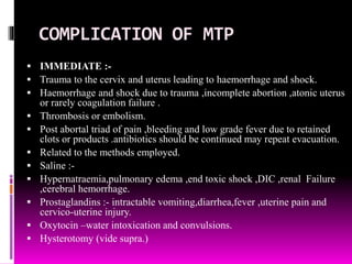 COMPLICATION OF MTP
 IMMEDIATE :-
 Trauma to the cervix and uterus leading to haemorrhage and shock.
 Haemorrhage and shock due to trauma ,incomplete abortion ,atonic uterus
or rarely coagulation failure .
 Thrombosis or embolism.
 Post abortal triad of pain ,bleeding and low grade fever due to retained
clots or products .antibiotics should be continued may repeat evacuation.
 Related to the methods employed.
 Saline :-
 Hypernatraemia,pulmonary edema ,end toxic shock ,DIC ,renal Failure
,cerebral hemorrhage.
 Prostaglandins :- intractable vomiting,diarrhea,fever ,uterine pain and
cervico-uterine injury.
 Oxytocin –water intoxication and convulsions.
 Hysterotomy (vide supra.)
 