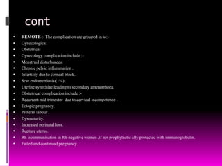 cont
 REMOTE :- The complication are grouped in to:-
 Gynecological
 Obstetrical
 Gynecology complication include :-
 Menstrual disturbances.
 Chronic pelvic inflammation .
 Infertility due to corneal block.
 Scar endometriosis (1%) .
 Uterine synechiae leading to secondary amenorrhoea.
 Obstetrical complication include :-
 Recurrent mid trimester due to cervical incompetence .
 Ectopic pregnancy.
 Preterm labour .
 Dysmaturity.
 Increased perinatal loss.
 Rupture uterus.
 Rh isoimmunisation in Rh-negative women ,if not prophylactic ally protected with immunoglobulin.
 Failed and continued pregnancy.
 
