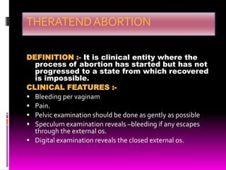 THERATENDABORTION
DEFINITION :- It is clinical entity where the
process of abortion has started but has not
progressed to a state from which recovered
is impossible.
CLINICAL FEATURES :-
 Bleeding per vaginam
 Pain.
 Pelvic examination should be done as gently as possible
 Speculum examination reveals –bleeding if any escapes
through the external os.
 Digital examination reveals the closed external os.
 