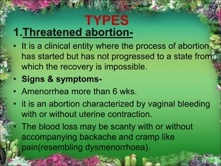 TYPES
1.Threatened abortion-
• It is a clinical entity where the process of abortion
has started but has not progressed to a state from
which the recovery is impossible.
• Signs & symptoms-
• Amenorrhea more than 6 wks.
• it is an abortion characterized by vaginal bleeding
with or without uterine contraction.
• The blood loss may be scanty with or without
accompanying backache and cramp like
pain(resembling dysmenorrhoea).
 