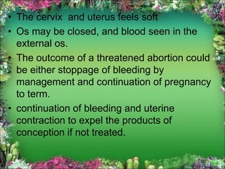 • The cervix and uterus feels soft
• Os may be closed, and blood seen in the
external os.
• The outcome of a threatened abortion could
be either stoppage of bleeding by
management and continuation of pregnancy
to term.
• continuation of bleeding and uterine
contraction to expel the products of
conception if not treated.
 