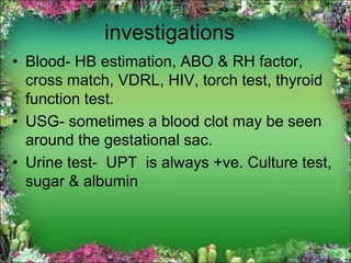 investigations
• Blood- HB estimation, ABO & RH factor,
cross match, VDRL, HIV, torch test, thyroid
function test.
• USG- sometimes a blood clot may be seen
around the gestational sac.
• Urine test- UPT is always +ve. Culture test,
sugar & albumin
 
