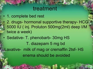 treatment
• 1. complete bed rest
• 2. drugs- hormonal supportive therapy- HCG
5000 IU ( inj. Proluton 500mg(2ml) deep I/M
twice a week)
• Sedative- T. phenobarb- 30mg HS
T. diazepam 5 mg bd
Laxative- milk of mag or cremaffin 2tsf- HS
enema should be avoided
 