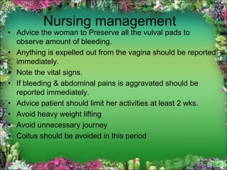 Nursing management
• Advice the woman to Preserve all the vulval pads to
observe amount of bleeding.
• Anything is expelled out from the vagina should be reported
immediately.
• Note the vital signs.
• If bleeding & abdominal pains is aggravated should be
reported immediately.
• Advice patient should limit her activities at least 2 wks.
• Avoid heavy weight lifting
• Avoid unnecessary journey
• Coitus should be avoided in this period
 