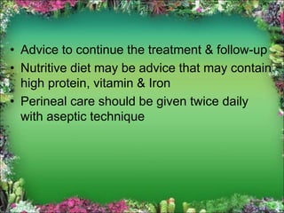 • Advice to continue the treatment & follow-up
• Nutritive diet may be advice that may contain
high protein, vitamin & Iron
• Perineal care should be given twice daily
with aseptic technique
 