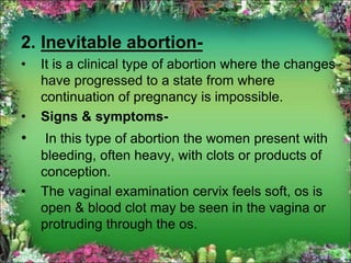 2. Inevitable abortion-
• It is a clinical type of abortion where the changes
have progressed to a state from where
continuation of pregnancy is impossible.
• Signs & symptoms-
• In this type of abortion the women present with
bleeding, often heavy, with clots or products of
conception.
• The vaginal examination cervix feels soft, os is
open & blood clot may be seen in the vagina or
protruding through the os.
 
