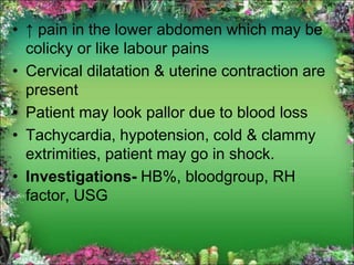 • ↑ pain in the lower abdomen which may be
colicky or like labour pains
• Cervical dilatation & uterine contraction are
present
• Patient may look pallor due to blood loss
• Tachycardia, hypotension, cold & clammy
extrimities, patient may go in shock.
• Investigations- HB%, bloodgroup, RH
factor, USG
 