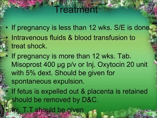 Treatment
• If pregnancy is less than 12 wks. S/E is done
• Intravenous fluids & blood transfusion to
treat shock.
• If pregnancy is more than 12 wks. Tab.
Misoprost 400 µg p/v or Inj. Oxytocin 20 unit
with 5% dext. Should be given for
spontaneous expulsion.
• If fetus is expelled out & placenta is retained
should be removed by D&C.
• Inj. T.T should be given
 