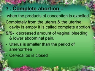 3 . Complete abortion –
when the products of conception is expelled
Completely from the uterus & the uterine
cavity is empty it is called complete abotion
S/S- decreased amount of vaginal bleeding
& lower abdominal pain.
- Uterus is smaller than the period of
amenorrhea
- Cervical os is closed
 