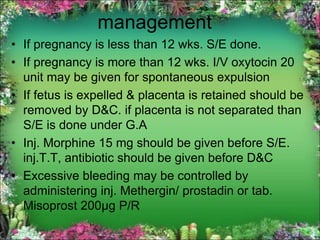 management
• If pregnancy is less than 12 wks. S/E done.
• If pregnancy is more than 12 wks. I/V oxytocin 20
unit may be given for spontaneous expulsion
• If fetus is expelled & placenta is retained should be
removed by D&C. if placenta is not separated than
S/E is done under G.A
• Inj. Morphine 15 mg should be given before S/E.
inj.T.T, antibiotic should be given before D&C
• Excessive bleeding may be controlled by
administering inj. Methergin/ prostadin or tab.
Misoprost 200µg P/R
 