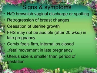 Signs & symptoms
• H/O brownish vaginal discharge or spotting
• Retrogression of breast changes
• Ceasation of uterine growth
• FHS may not be audible (after 20 wks.) in
late pregnancy
• Cervix feels firm, internal os closed
• ↓fetal movement in late pregnancy
• Uterus size is smaller than period of
gestation
 
