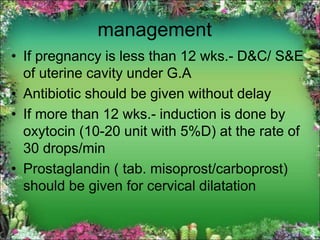 management
• If pregnancy is less than 12 wks.- D&C/ S&E
of uterine cavity under G.A
• Antibiotic should be given without delay
• If more than 12 wks.- induction is done by
oxytocin (10-20 unit with 5%D) at the rate of
30 drops/min
• Prostaglandin ( tab. misoprost/carboprost)
should be given for cervical dilatation
 