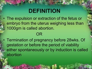 DEFINITION
• The expulsion or extraction of the fetus or
embryo from the uterus weighing less than
1000gm is called abortion.
OR
• Termination of pregnancy before 28wks. Of
gestation or before the period of viability
either spontaneously or by induction is called
abortion
 