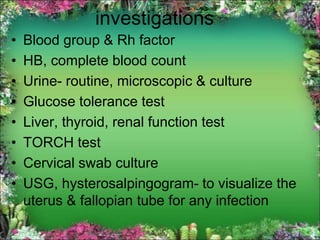 investigations
• Blood group & Rh factor
• HB, complete blood count
• Urine- routine, microscopic & culture
• Glucose tolerance test
• Liver, thyroid, renal function test
• TORCH test
• Cervical swab culture
• USG, hysterosalpingogram- to visualize the
uterus & fallopian tube for any infection
 